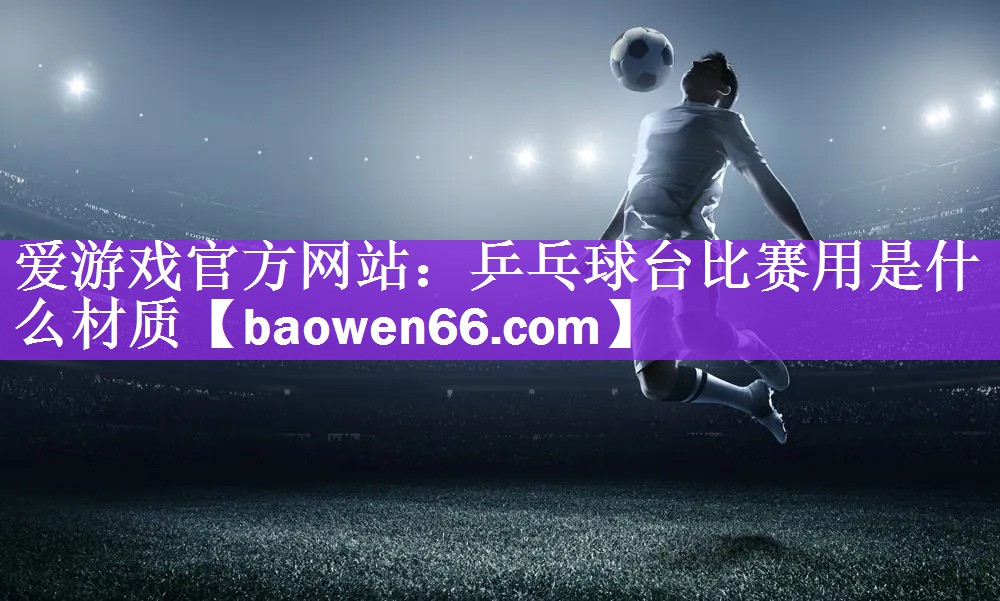 爱游戏官方网站：乒乓球台比赛用是什么材质