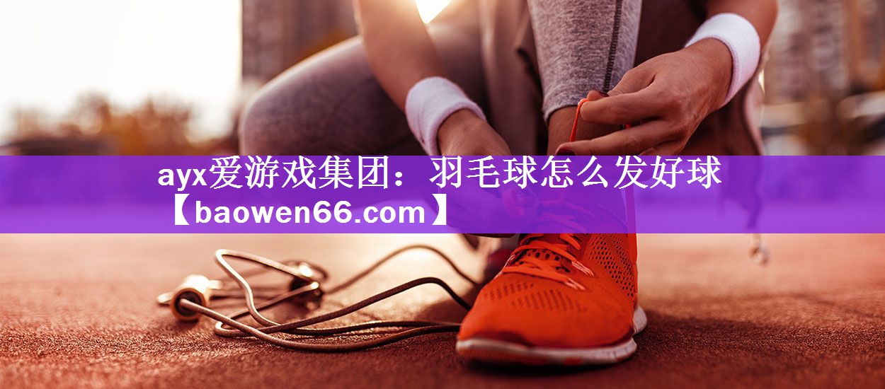 ayx爱游戏集团：羽毛球怎么发好球